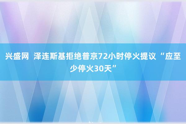 兴盛网  泽连斯基拒绝普京72小时停火提议 “应至少停火30天”