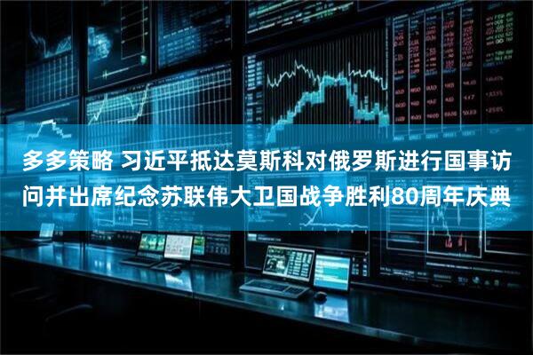 多多策略 习近平抵达莫斯科对俄罗斯进行国事访问并出席纪念苏联伟大卫国战争胜利80周年庆典