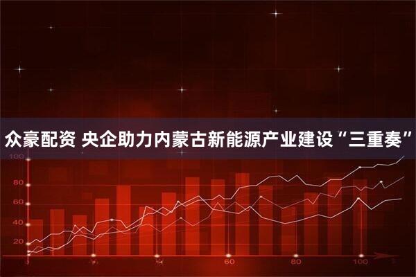 众豪配资 央企助力内蒙古新能源产业建设“三重奏”