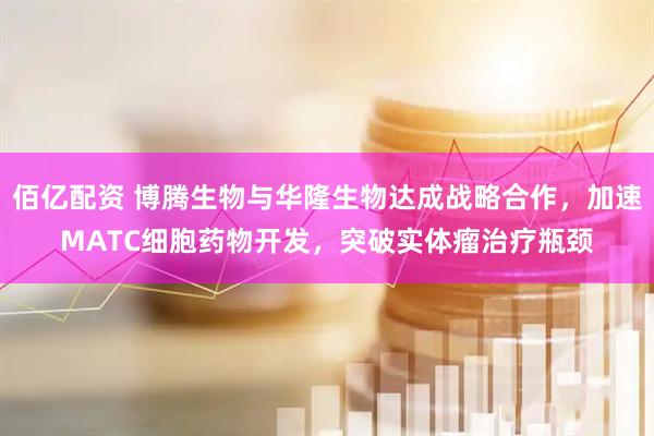 佰亿配资 博腾生物与华隆生物达成战略合作，加速MATC细胞药物开发，突破实体瘤治疗瓶颈