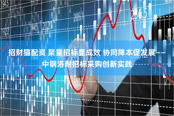 招财猫配资 聚量招标显成效 协同降本促发展——中钢洛耐招标采购创新实践