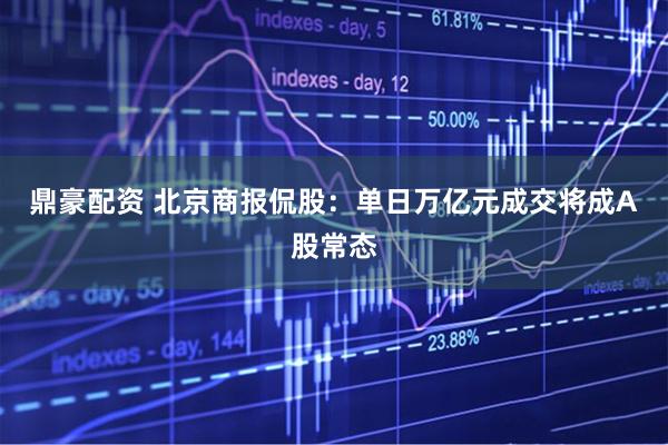 鼎豪配资 北京商报侃股：单日万亿元成交将成A股常态