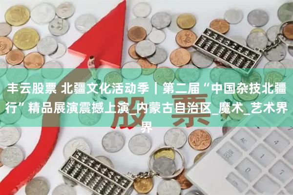 丰云股票 北疆文化活动季｜第二届“中国杂技北疆行”精品展演震撼上演_内蒙古自治区_魔术_艺术界