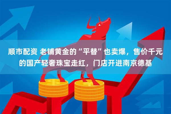 顺市配资 老铺黄金的“平替”也卖爆，售价千元的国产轻奢珠宝走红，门店开进南京德基