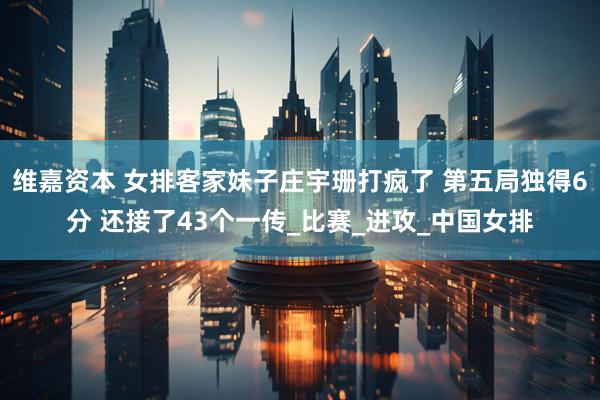 维嘉资本 女排客家妹子庄宇珊打疯了 第五局独得6分 还接了43个一传_比赛_进攻_中国女排