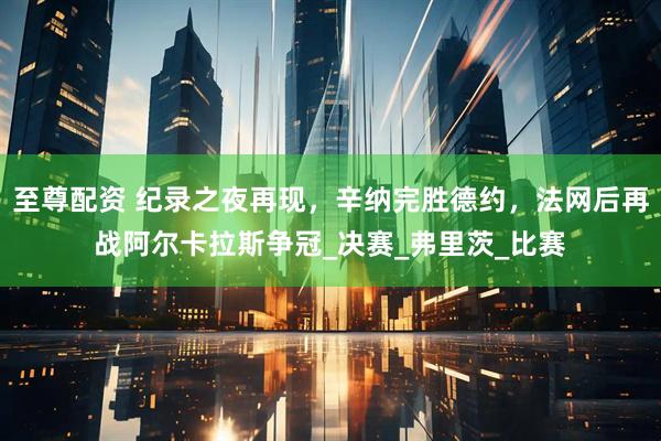至尊配资 纪录之夜再现，辛纳完胜德约，法网后再战阿尔卡拉斯争冠_决赛_弗里茨_比赛