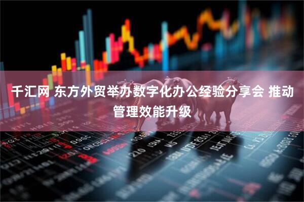 千汇网 东方外贸举办数字化办公经验分享会 推动管理效能升级