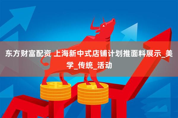 东方财富配资 上海新中式店铺计划推面料展示_美学_传统_活动
