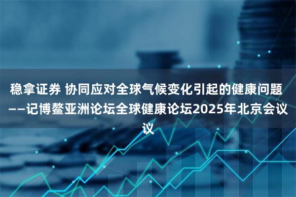 稳拿证券 协同应对全球气候变化引起的健康问题 ——记博鳌亚洲论坛全球健康论坛2025年北京会议