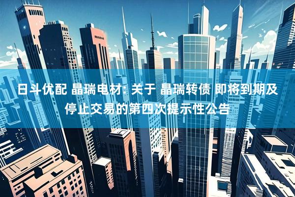 日斗优配 晶瑞电材: 关于 晶瑞转债 即将到期及停止交易的第四次提示性公告