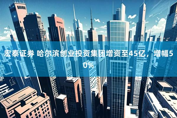 宏泰证券 哈尔滨创业投资集团增资至45亿，增幅50%
