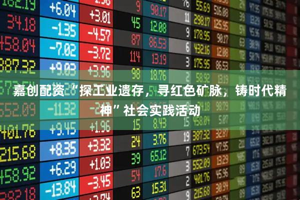 嘉创配资 “探工业遗存，寻红色矿脉，铸时代精神”社会实践活动