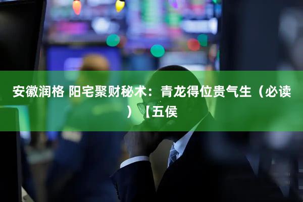 安徽润格 阳宅聚财秘术：青龙得位贵气生（必读）【五侯