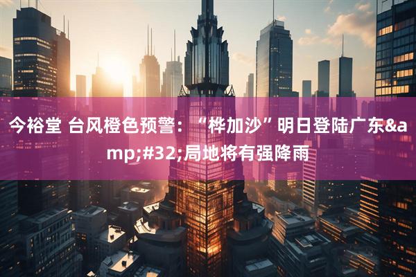 今裕堂 台风橙色预警：“桦加沙”明日登陆广东&#32;局地将有强降雨
