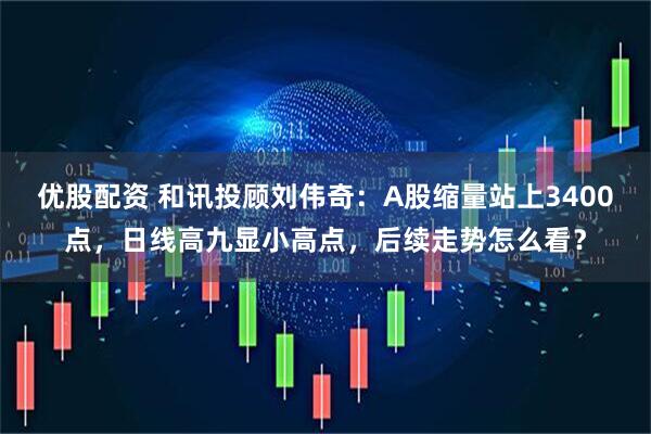 优股配资 和讯投顾刘伟奇：A股缩量站上3400点，日线高九显小高点，后续走势怎么看？