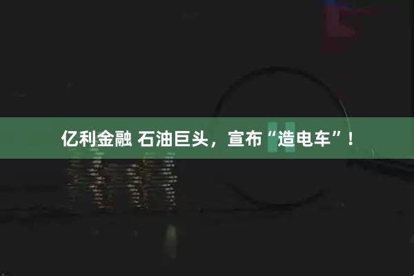 亿利金融 石油巨头，宣布“造电车”！
